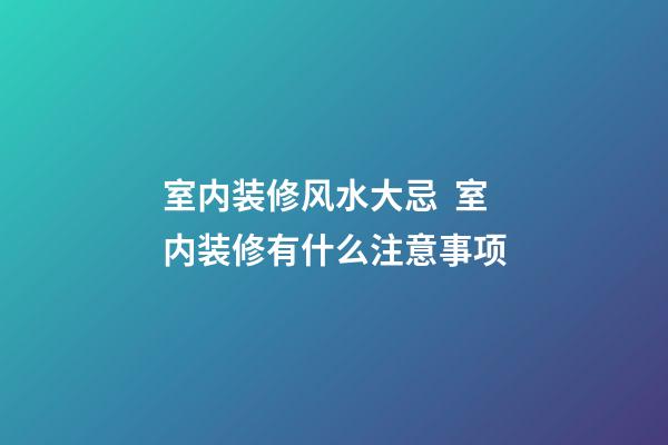 室内装修风水大忌  室内装修有什么注意事项